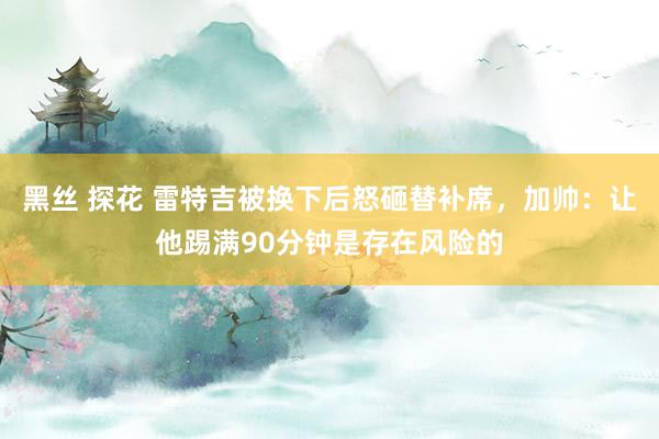 黑丝 探花 雷特吉被换下后怒砸替补席，加帅：让他踢满90分钟是存在风险的