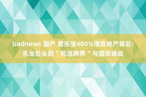 badnews 国产 君乐宝400%增资地产背后：乳业巨头的＂死活跨界＂与国资暗战