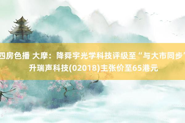 四房色播 大摩：降舜宇光学科技评级至“与大市同步” 升瑞声科技(02018)主张价至65港元
