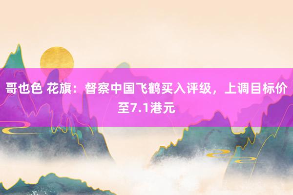哥也色 花旗：督察中国飞鹤买入评级，上调目标价至7.1港元