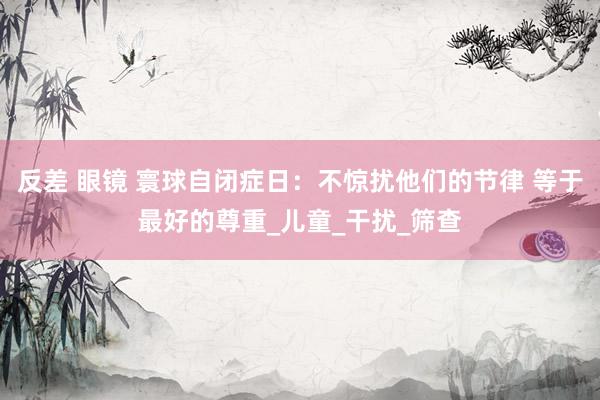 反差 眼镜 寰球自闭症日：不惊扰他们的节律 等于最好的尊重_儿童_干扰_筛查