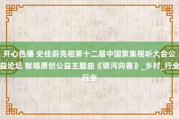 开心色播 史佳蔚亮相第十二届中国聚集视听大会公益论坛 献唱原创公益主题曲《银河向善》_乡村_行业