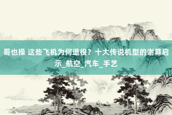 哥也操 这些飞机为何退役？十大传说机型的谢幕启示_航空_汽车_手艺