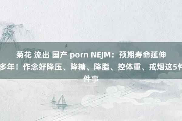 菊花 流出 国产 porn NEJM：预期寿命延伸10多年！作念好降压、降糖、降脂、控体重、戒烟这5件事