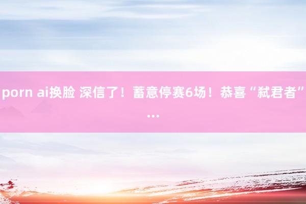 porn ai换脸 深信了！蓄意停赛6场！恭喜“弑君者”...