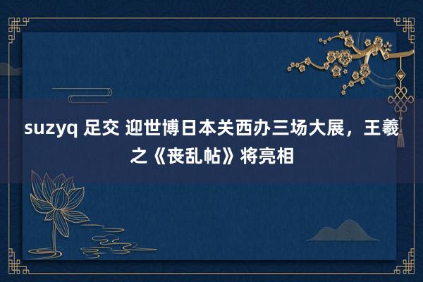 suzyq 足交 迎世博日本关西办三场大展，王羲之《丧乱帖》将亮相