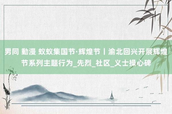男同 動漫 蚁蚁集国节·辉煌节丨渝北回兴开展辉煌节系列主题行为_先烈_社区_义士操心碑