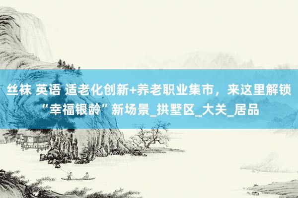 丝袜 英语 适老化创新+养老职业集市，来这里解锁“幸福银龄”新场景_拱墅区_大关_居品