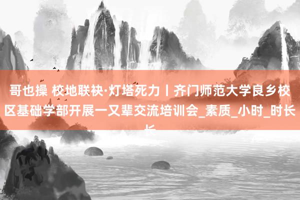 哥也操 校地联袂·灯塔死力丨齐门师范大学良乡校区基础学部开展一又辈交流培训会_素质_小时_时长