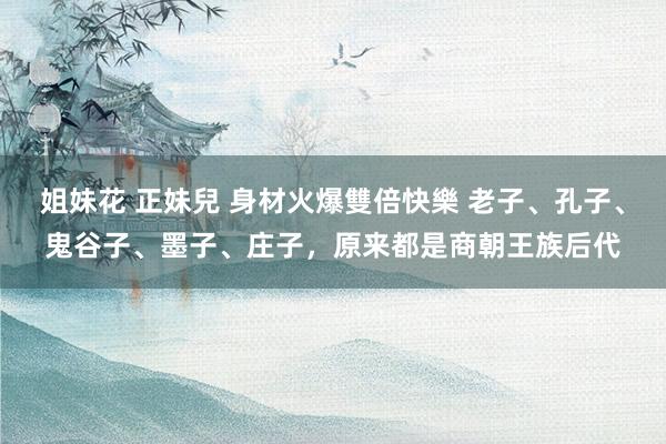 姐妹花 正妹兒 身材火爆雙倍快樂 老子、孔子、鬼谷子、墨子、庄子，原来都是商朝王族后代