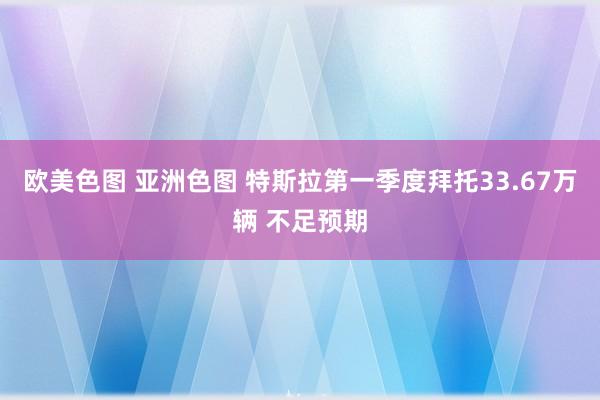 欧美色图 亚洲色图 特斯拉第一季度拜托33.67万辆 不足预期