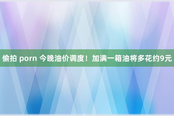 偷拍 porn 今晚油价调度！加满一箱油将多花约9元