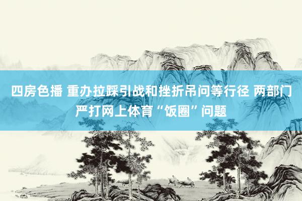 四房色播 重办拉踩引战和挫折吊问等行径 两部门严打网上体育“饭圈”问题