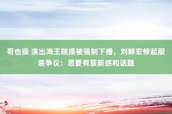 哥也操 演出海王跳操被强制下播，刘畊宏修起服装争议：思要有簇新感和话题