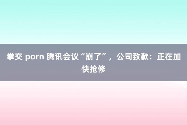 拳交 porn 腾讯会议“崩了”，公司致歉：正在加快抢修