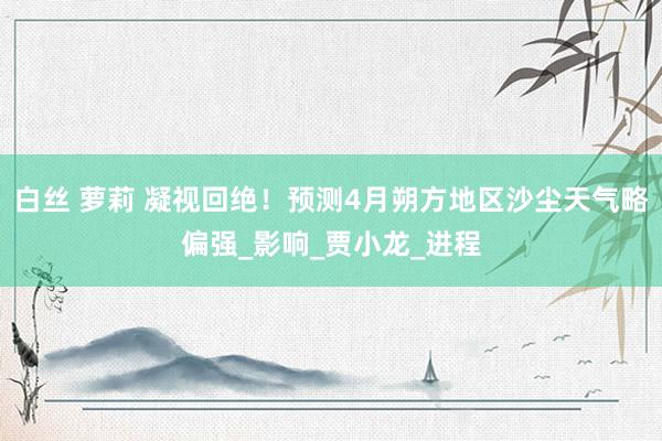 白丝 萝莉 凝视回绝！预测4月朔方地区沙尘天气略偏强_影响_贾小龙_进程