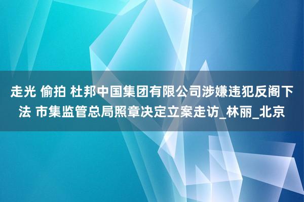 走光 偷拍 杜邦中国集团有限公司涉嫌违犯反阁下法 市集监管总局照章决定立案走访_林丽_北京