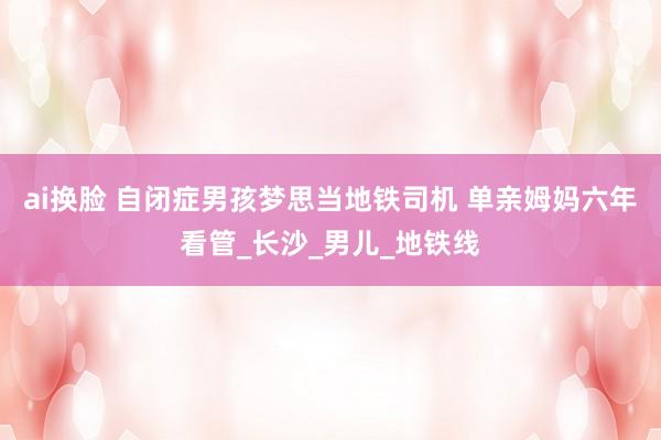 ai换脸 自闭症男孩梦思当地铁司机 单亲姆妈六年看管_长沙_男儿_地铁线