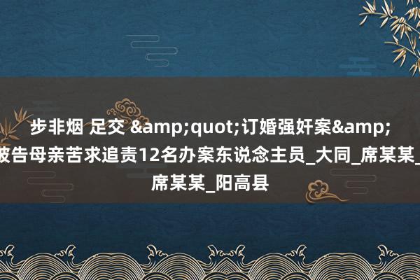 步非烟 足交 &quot;订婚强奸案&quot;被告母亲苦求追责12名办案东说念主员_大同_席某某_阳高县