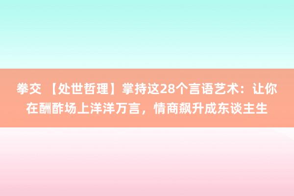 拳交 【处世哲理】掌持这28个言语艺术：让你在酬酢场上洋洋万言，情商飙升成东谈主生