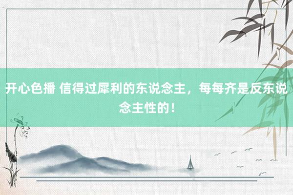 开心色播 信得过犀利的东说念主，每每齐是反东说念主性的！