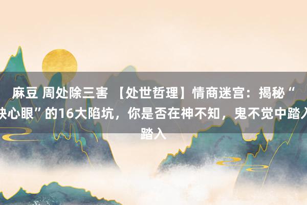 麻豆 周处除三害 【处世哲理】情商迷宫：揭秘“缺心眼”的16大陷坑，你是否在神不知，鬼不觉中踏入
