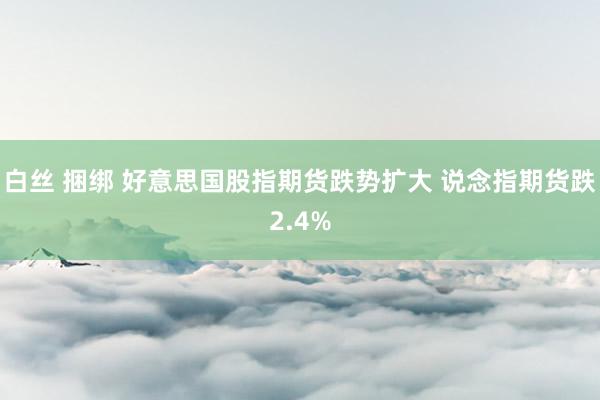 白丝 捆绑 好意思国股指期货跌势扩大 说念指期货跌2.4%