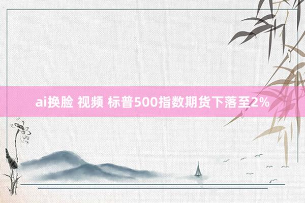 ai换脸 视频 标普500指数期货下落至2%