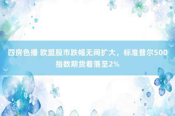 四房色播 欧盟股市跌幅无间扩大，标准普尔500指数期货着落至2%