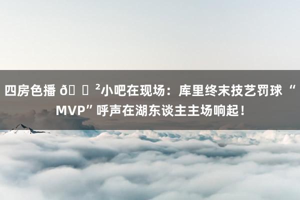 四房色播 😲小吧在现场：库里终末技艺罚球 “MVP”呼声在湖东谈主主场响起！