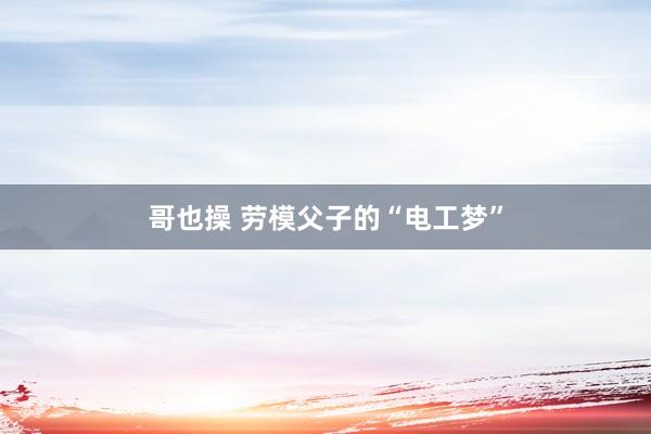 哥也操 劳模父子的“电工梦”