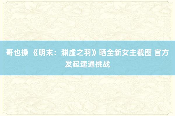 哥也操 《明末：渊虚之羽》晒全新女主截图 官方发起速通挑战