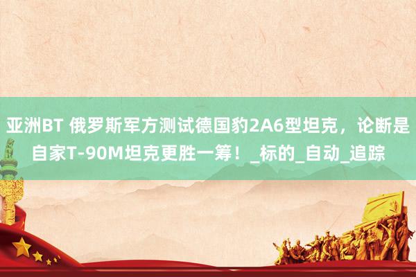 亚洲BT 俄罗斯军方测试德国豹2A6型坦克，论断是自家T-90M坦克更胜一筹！_标的_自动_追踪