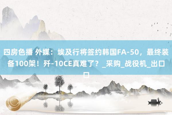 四房色播 外媒：埃及行将签约韩国FA-50，最终装备100架！歼-10CE真难了？_采购_战役机_出口