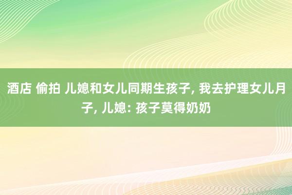 酒店 偷拍 儿媳和女儿同期生孩子， 我去护理女儿月子， 儿媳: 孩子莫得奶奶