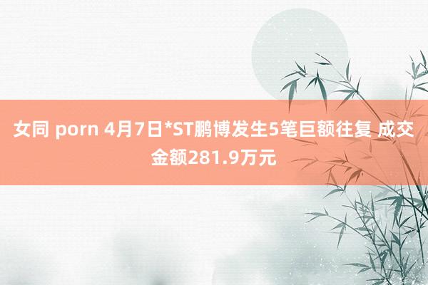 女同 porn 4月7日*ST鹏博发生5笔巨额往复 成交金额281.9万元