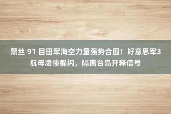 黑丝 91 目田军海空力量强势合围！好意思军3航母凄惨躲闪，隔离台岛开释信号