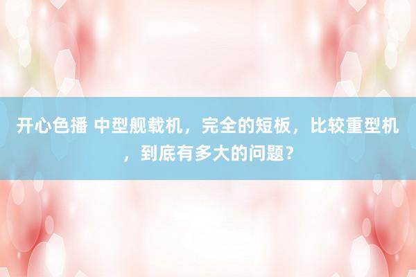 开心色播 中型舰载机，完全的短板，比较重型机，到底有多大的问题？