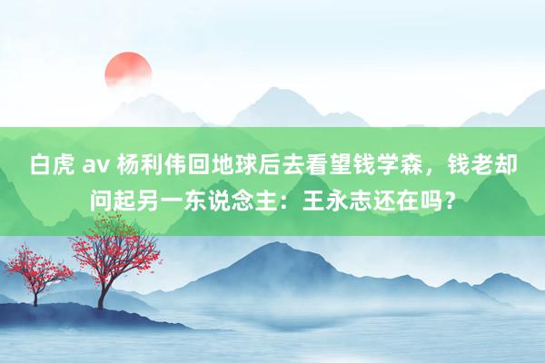 白虎 av 杨利伟回地球后去看望钱学森，钱老却问起另一东说念主：王永志还在吗？