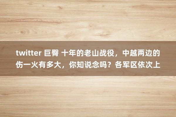 twitter 巨臀 十年的老山战役，中越两边的伤一火有多大，你知说念吗？各军区依次上
