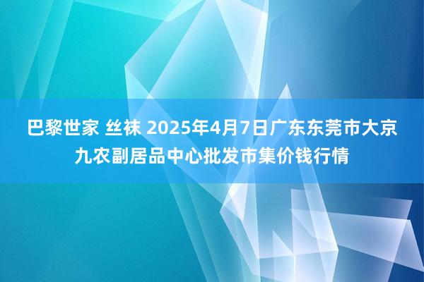 巴黎世家 丝袜 2025年4月7日广东东莞市大京九农副居品中心批发市集价钱行情