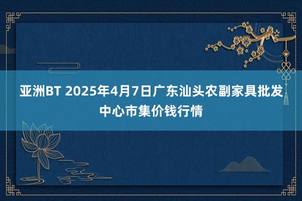 亚洲BT 2025年4月7日广东汕头农副家具批发中心市集价钱行情