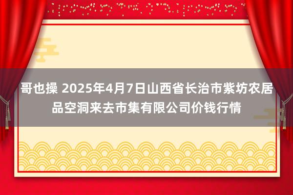 哥也操 2025年4月7日山西省长治市紫坊农居品空洞来去市集有限公司价钱行情