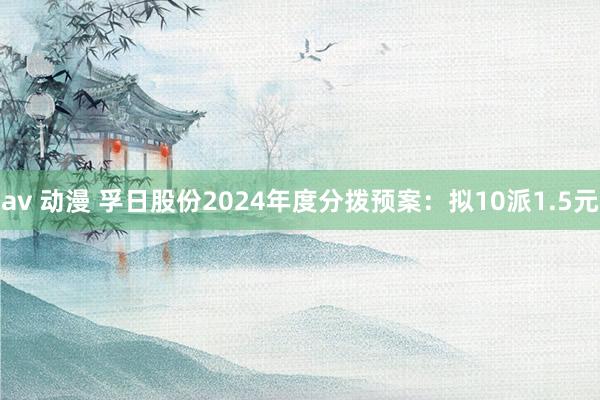 av 动漫 孚日股份2024年度分拨预案：拟10派1.5元