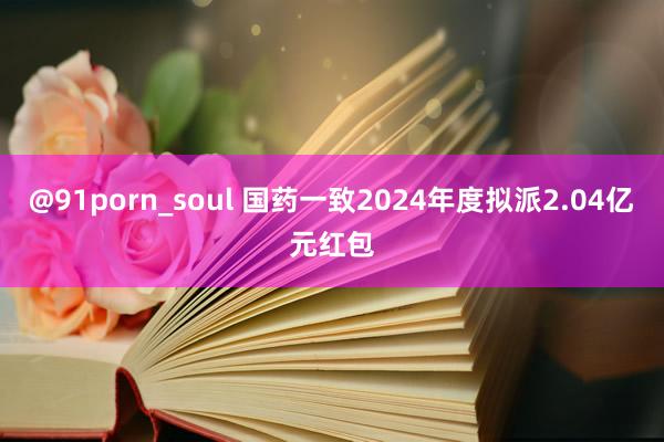 @91porn_soul 国药一致2024年度拟派2.04亿元红包
