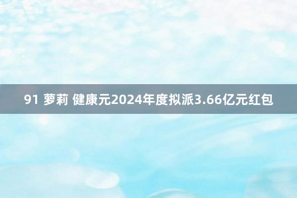 91 萝莉 健康元2024年度拟派3.66亿元红包
