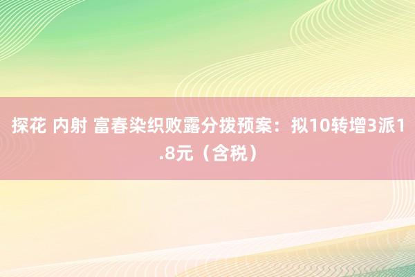探花 内射 富春染织败露分拨预案：拟10转增3派1.8元（含税）