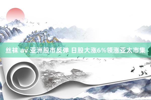 丝袜 av 亚洲股市反弹 日股大涨6%领涨亚太市集