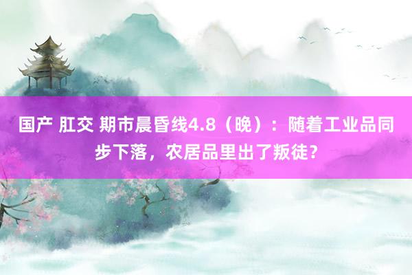 国产 肛交 期市晨昏线4.8（晚）：随着工业品同步下落，农居品里出了叛徒？