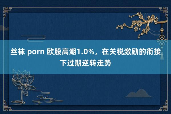 丝袜 porn 欧股高潮1.0%，在关税激励的衔接下过期逆转走势